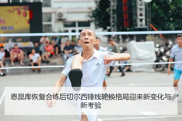 恩昆库恢复合练后切尔西锋线轮换格局迎来新变化与新考验