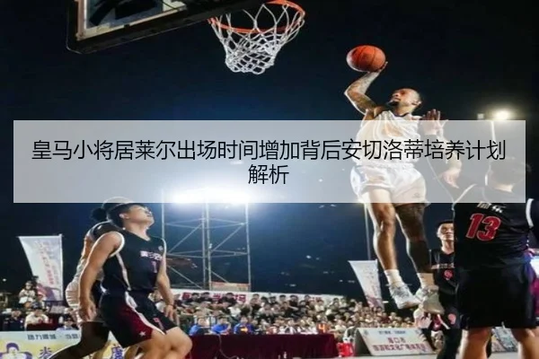 皇马小将居莱尔出场时间增加背后安切洛蒂培养计划解析