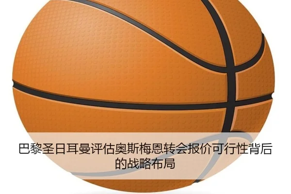 巴黎圣日耳曼评估奥斯梅恩转会报价可行性背后的战略布局