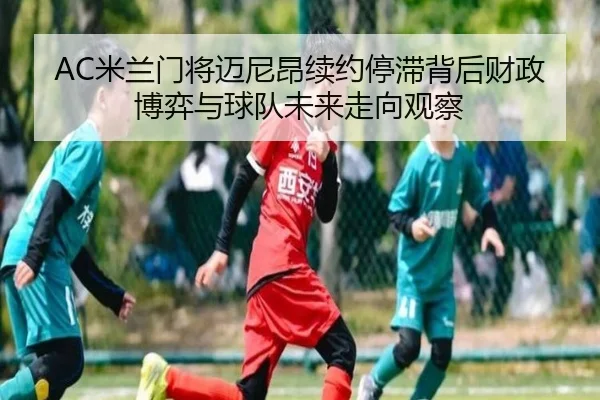 AC米兰门将迈尼昂续约停滞背后财政博弈与球队未来走向观察